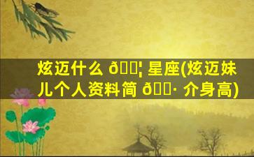 炫迈什么 🐦 星座(炫迈妹儿个人资料简 🌷 介身高)
